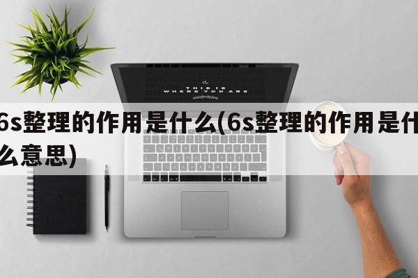 6s整理的作用是什么(6s整理的作用是什么意思)